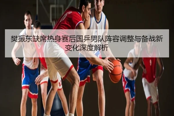 樊振东缺席热身赛后国乒男队阵容调整与备战新变化深度解析