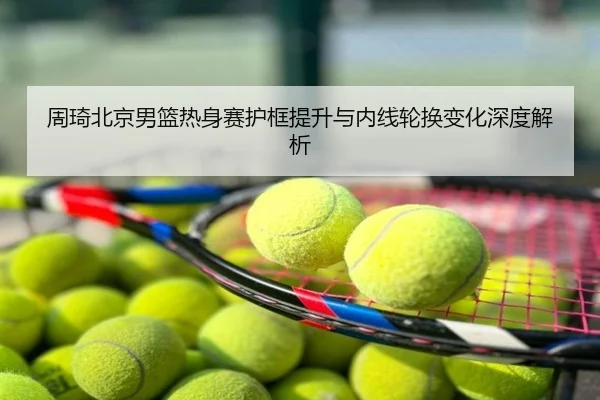 周琦北京男篮热身赛护框提升与内线轮换变化深度解析