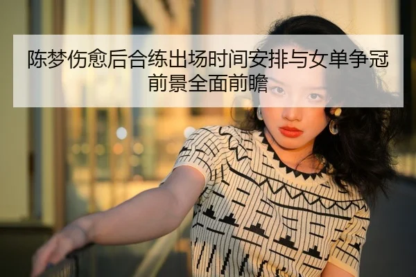 陈梦伤愈后合练出场时间安排与女单争冠前景全面前瞻