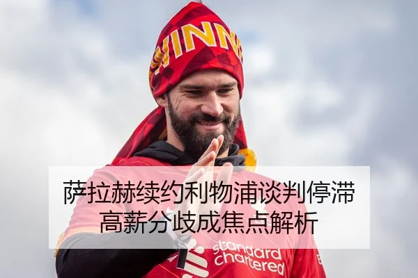 萨拉赫续约利物浦谈判停滞 高薪分歧成焦点解析