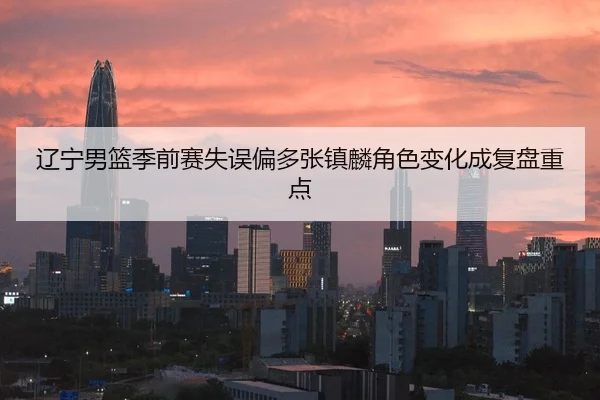 辽宁男篮季前赛失误偏多张镇麟角色变化成复盘重点