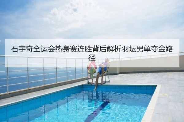 石宇奇全运会热身赛连胜背后解析羽坛男单夺金路径