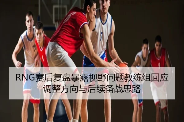 RNG赛后复盘暴露视野问题教练组回应调整方向与后续备战思路