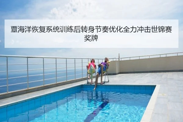 覃海洋恢复系统训练后转身节奏优化全力冲击世锦赛奖牌