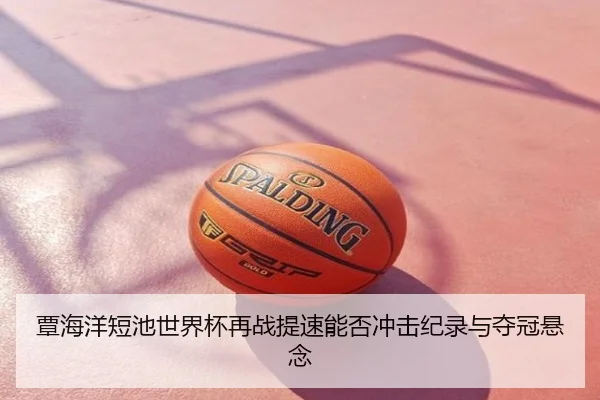 覃海洋短池世界杯再战提速能否冲击纪录与夺冠悬念