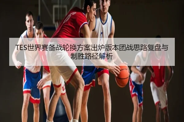 TES世界赛备战轮换方案出炉版本团战思路复盘与制胜路径解析